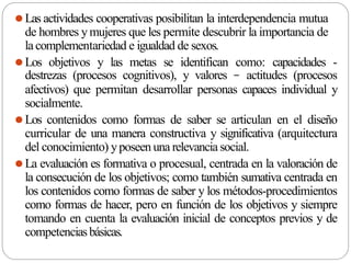⚫Las actividades cooperativas posibilitan la interdependencia mutua
de hombres ymujeres que les permite descubrir la importancia de
lacomplementariedad e igualdad de sexos.
⚫Los objetivos y las metas se identifican como: capacidades -
destrezas (procesos cognitivos), y valores – actitudes (procesos
afectivos) que permitan desarrollar personas capaces individual y
socialmente.
⚫Los contenidos como formas de saber se articulan en el diseño
curricular de una manera constructiva y significativa (arquitectura
del conocimiento) yposeen una relevancia social.
⚫La evaluación es formativa o procesual, centrada en la valoración de
la consecución de los objetivos; como también sumativa centrada en
los contenidos como formas de saber y los métodos-procedimientos
como formas de hacer, pero en función de los objetivos y siempre
tomando en cuenta la evaluación inicial de conceptos previos y de
competenciasbásicas.
 