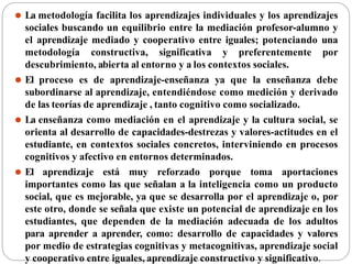 ⚫ La metodología facilita los aprendizajes individuales y los aprendizajes
sociales buscando un equilibrio entre la mediación profesor-alumno y
el aprendizaje mediado y cooperativo entre iguales; potenciando una
metodología constructiva, significativa y preferentemente por
descubrimiento, abierta al entorno y a los contextos sociales.
⚫ El proceso es de aprendizaje-enseñanza ya que la enseñanza debe
subordinarse al aprendizaje, entendiéndose como medición y derivado
de las teorías de aprendizaje , tanto cognitivo como socializado.
⚫ La enseñanza como mediación en el aprendizaje y la cultura social, se
orienta al desarrollo de capacidades-destrezas y valores-actitudes en el
estudiante, en contextos sociales concretos, interviniendo en procesos
cognitivos y afectivo en entornos determinados.
⚫ El aprendizaje está muy reforzado porque toma aportaciones
importantes como las que señalan a la inteligencia como un producto
social, que es mejorable, ya que se desarrolla por el aprendizaje o, por
este otro, donde se señala que existe un potencial de aprendizaje en los
estudiantes, que dependen de la mediación adecuada de los adultos
para aprender a aprender, como: desarrollo de capacidades y valores
por medio de estrategias cognitivas y metacognitivas, aprendizaje social
y cooperativo entre iguales, aprendizaje constructivo y significativo.
 