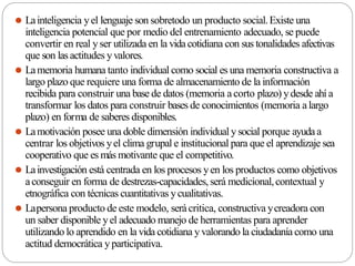 ⚫ Lainteligencia yel lenguaje son sobretodo un producto social.Existe una
inteligencia potencial que por medio del entrenamiento adecuado, se puede
convertir en real yser utilizada en la vida cotidiana con sus tonalidades afectivas
que son las actitudes yvalores.
⚫ Lamemoria humana tanto individual como social es una memoria constructiva a
largo plazo que requiere una forma de almacenamiento de la información
recibida para construir una base de datos (memoria a corto plazo) ydesde ahí a
transformar los datos para construir bases de conocimientos (memoria alargo
plazo) en forma de saberes disponibles.
⚫ Lamotivación posee una doble dimensión individual y social porque ayudaa
centrar los objetivos yel clima grupal e institucional para que el aprendizaje sea
cooperativo que es más motivante que el competitivo.
⚫ Lainvestigación está centrada en los procesos yen los productos como objetivos
aconseguir en forma de destrezas-capacidades, será medicional,contextual y
etnográfica con técnicas cuantitativas ycualitativas.
⚫ Lapersona producto de este modelo, serácritica, constructiva ycreadora con
un saber disponible yel adecuado manejo de herramientas para aprender
utilizando lo aprendido en la vida cotidiana yvalorando la ciudadanía como una
actitud democrática yparticipativa.
 