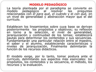 MODELO PEDAGÓGICO
La teoría planteada por el paradigma se convierte en
modelo pedagógico al resolver las preguntas
relacionadas con el para qué, el cuándo y el con qué, en
un nivel de generalidad y abstracción mayor que el del
currículo.
Establecen los lineamientos sobre cuya base se derivan
posteriormente los propósitos y objetivos; su reflexión
en torno a la selección, el nivel de generalidad,
jerarquización y continuidad de los temas; establecerá
pautas para determinar los contenidos y sus secuencias.
Fundamentarán una particular relación entre el maestro,
el saber y el alumno, estableciendo características y
niveles de jerarquización. Finalmente delimitarán la
función de los recursos didácticos.
El modelo exige, por lo tanto, tomar postura ante el
currículo, delimitando sus aspectos más esenciales: los
propósitos, los contenidos y su secuencia, el método, los
recursos y la evaluación.
 