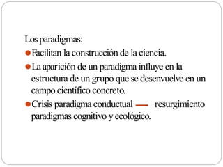 Losparadigmas:
⚫Facilitan la construcción de la ciencia.
⚫Laaparición de un paradigma influye en la
estructura de un grupo que se desenvuelve en un
campo científico concreto.
⚫Crisis paradigma conductual resurgimiento
paradigmas cognitivo yecológico.
 