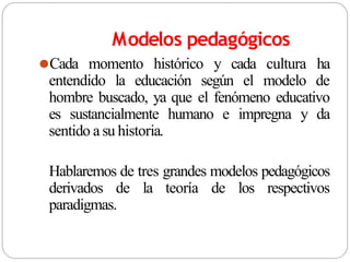 Modelos pedagógicos
⚫Cada momento histórico y cada cultura ha
entendido la educación según el modelo de
hombre buscado, ya que el fenómeno educativo
es sustancialmente humano e impregna y da
sentido a su historia.
Hablaremos de tres grandes modelos pedagógicos
derivados de la teoría de los respectivos
paradigmas.
 