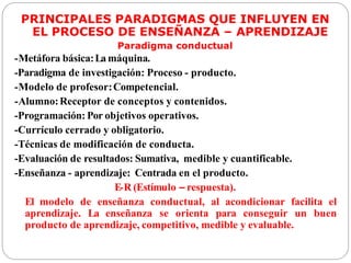 PRINCIPALES PARADIGMAS QUE INFLUYEN EN
EL PROCESO DE ENSEÑANZA – APRENDIZAJE
Paradigma conductual
-Metáfora básica:La máquina.
-Paradigma de investigación: Proceso - producto.
-Modelo de profesor:Competencial.
-Alumno:Receptor de conceptos y contenidos.
-Programación: Por objetivos operativos.
-Currículo cerrado y obligatorio.
-Técnicas de modificación de conducta.
-Evaluación de resultados: Sumativa, medible y cuantificable.
-Enseñanza - aprendizaje: Centrada en el producto.
E-R (Estímulo – respuesta).
El modelo de enseñanza conductual, al acondicionar facilita el
aprendizaje. La enseñanza se orienta para conseguir un buen
producto de aprendizaje, competitivo, medible y evaluable.
 