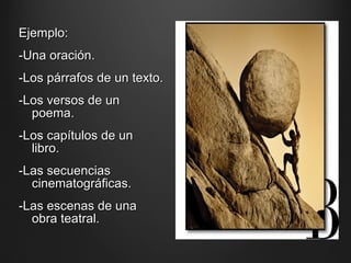 Ejemplo:Ejemplo:
-Una oración.-Una oración.
-Los párrafos de un texto.-Los párrafos de un texto.
-Los versos de un-Los versos de un
poema.poema.
-Los capítulos de un-Los capítulos de un
libro.libro.
-Las secuencias-Las secuencias
cinematográficas.cinematográficas.
-Las escenas de una-Las escenas de una
obra teatral.obra teatral.
 