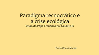 Paradigma tecnocrático e
a crise ecológica
Visão do Papa Francisco na Laudato Si
Prof. Afonso Murad
 