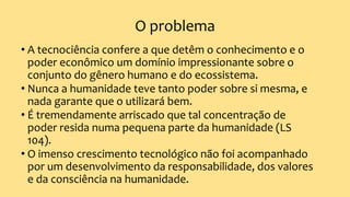 O problema
• A tecnociência confere a que detêm o conhecimento e o
poder econômico um domínio impressionante sobre o
conjunto do gênero humano e do ecossistema.
• Nunca a humanidade teve tanto poder sobre si mesma, e
nada garante que o utilizará bem.
• É tremendamente arriscado que tal concentração de
poder resida numa pequena parte da humanidade (LS
104).
• O imenso crescimento tecnológico não foi acompanhado
por um desenvolvimento da responsabilidade, dos valores
e da consciência na humanidade.
 