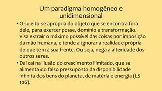 Um paradigma homogêneo e
unidimensional
• O sujeito se apropria do objeto que se encontra fora
dele, para exercer posse, domínio e transformação.
Visa extrair o máximo possível das coisas por imposição
da mão humana, e tende a ignorar a realidade própria
do que tem à sua frente. Ou seja, nega a alteridade dos
outros seres.
• Daí cai na ilusão do crescimento ilimitado, que se
alimenta do falso pressuposto da disponibilidade
infinita dos bens do planeta, de matéria e energia (LS
106).
 