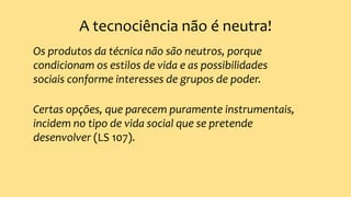 A tecnociência não é neutra!
Os produtos da técnica não são neutros, porque
condicionam os estilos de vida e as possibilidades
sociais conforme interesses de grupos de poder.
Certas opções, que parecem puramente instrumentais,
incidem no tipo de vida social que se pretende
desenvolver (LS 107).
 