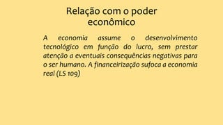 Relação com o poder
econômico
A economia assume o desenvolvimento
tecnológico em função do lucro, sem prestar
atenção a eventuais consequências negativas para
o ser humano. A financeirização sufoca a economia
real (LS 109)
 