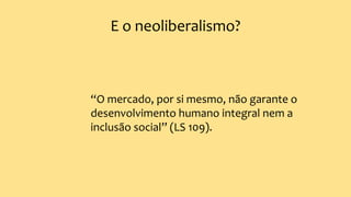 E o neoliberalismo?
“O mercado, por si mesmo, não garante o
desenvolvimento humano integral nem a
inclusão social” (LS 109).
 