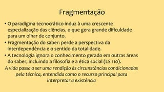 Fragmentação
• O paradigma tecnocrático induz à uma crescente
especialização das ciências, o que gera grande dificuldade
para um olhar de conjunto.
• Fragmentação do saber: perde a perspectiva da
interdependência e o sentido da totalidade.
• A tecnologia ignora o conhecimento gerado em outras áreas
do saber, incluindo a filosofia e a ética social (LS 110).
A vida passa a ser uma rendição às circunstâncias condicionadas
pela técnica, entendida como o recurso principal para
interpretar a existência
 