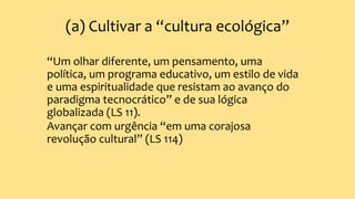 (a) Cultivar a “cultura ecológica”
“Um olhar diferente, um pensamento, uma
política, um programa educativo, um estilo de vida
e uma espiritualidade que resistam ao avanço do
paradigma tecnocrático” e de sua lógica
globalizada (LS 11).
Avançar com urgência “em uma corajosa
revolução cultural” (LS 114)
 