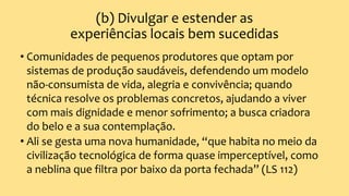 (b) Divulgar e estender as
experiências locais bem sucedidas
• Comunidades de pequenos produtores que optam por
sistemas de produção saudáveis, defendendo um modelo
não-consumista de vida, alegria e convivência; quando
técnica resolve os problemas concretos, ajudando a viver
com mais dignidade e menor sofrimento; a busca criadora
do belo e a sua contemplação.
• Ali se gesta uma nova humanidade, “que habita no meio da
civilização tecnológica de forma quase imperceptível, como
a neblina que filtra por baixo da porta fechada” (LS 112)
 