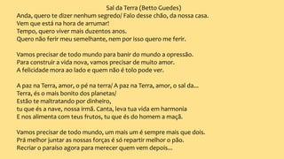 Sal da Terra (Betto Guedes)
Anda, quero te dizer nenhum segredo/ Falo desse chão, da nossa casa.
Vem que está na hora de arrumar!
Tempo, quero viver mais duzentos anos.
Quero não ferir meu semelhante, nem por isso quero me ferir.
Vamos precisar de todo mundo para banir do mundo a opressão.
Para construir a vida nova, vamos precisar de muito amor.
A felicidade mora ao lado e quem não é tolo pode ver.
A paz na Terra, amor, o pé na terra/ A paz na Terra, amor, o sal da...
Terra, és o mais bonito dos planetas/
Estão te maltratando por dinheiro,
tu que és a nave, nossa irmã. Canta, leva tua vida em harmonia
E nos alimenta com teus frutos, tu que és do homem a maçã.
Vamos precisar de todo mundo, um mais um é sempre mais que dois.
Prá melhor juntar as nossas forças é só repartir melhor o pão.
Recriar o paraíso agora para merecer quem vem depois...
 