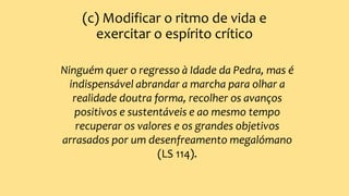 (c) Modificar o ritmo de vida e
exercitar o espírito crítico
Ninguém quer o regresso à Idade da Pedra, mas é
indispensável abrandar a marcha para olhar a
realidade doutra forma, recolher os avanços
positivos e sustentáveis e ao mesmo tempo
recuperar os valores e os grandes objetivos
arrasados por um desenfreamento megalómano
(LS 114).
 