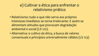 e) Cultivar a ética para enfrentar o
relativismo prático
• Relativismo: tudo o que não serve aos próprios
interesses imediatos se torna irrelevante. E assim se
alimentam atitudes que provocam degradação
ambiental e social (LS 122).
• Alternativa: o cultivo da ética, a busca de valores
consensuais e princípios universalmente válidos (LS 123)
 