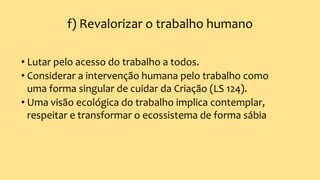 f) Revalorizar o trabalho humano
• Lutar pelo acesso do trabalho a todos.
• Considerar a intervenção humana pelo trabalho como
uma forma singular de cuidar da Criação (LS 124).
• Uma visão ecológica do trabalho implica contemplar,
respeitar e transformar o ecossistema de forma sábia
 