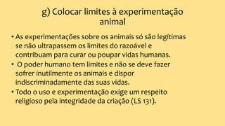 g) Colocar limites à experimentação
animal
• As experimentações sobre os animais só são legítimas
se não ultrapassem os limites do razoável e
contribuam para curar ou poupar vidas humanas.
• O poder humano tem limites e não se deve fazer
sofrer inutilmente os animais e dispor
indiscriminadamente das suas vidas.
• Todo o uso e experimentação exige um respeito
religioso pela integridade da criação (LS 131).
 