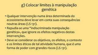 g) Colocar limites à manipulação
genética
• Qualquer intervenção numa área determinada do
ecossistema deve levar em conta suas consequências
noutras áreas (LS 131).
• Repudia-se uma “indiscriminada manipulação
genética», que ignore os efeitos negativos destas
intervenções.
• Deve-se considerar os objetivos, os efeitos, o contexto
e os limites éticos de tal atividade humana, que é uma
forma de poder com grandes riscos (LS 131).
 