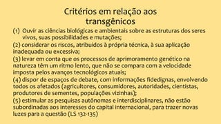 Critérios em relação aos
transgênicos
(1) Ouvir as ciências biológicas e ambientais sobre as estruturas dos seres
vivos, suas possibilidades e mutações;
(2) considerar os riscos, atribuidos à própria técnica, à sua aplicação
inadequada ou excessiva;
(3) levar em conta que os processos de aprimoramento genético na
natureza têm um ritmo lento, que não se compara com a velocidade
imposta pelos avanços tecnológicos atuais;
(4) dispor de espaços de debate, com informações fidedignas, envolvendo
todos os afetados (agricultores, consumidores, autoridades, cientistas,
produtores de sementes, populações vizinhas);
(5) estimular as pesquisas autônomas e interdisciplinares, não estão
subordinadas aos interesses do capital internacional, para trazer novas
luzes para a questão (LS 132-135)
 