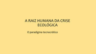 A RAIZ HUMANA DA CRISE
ECOLÓGICA
O paradigma tecnocrático
 