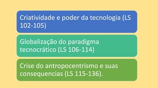 Criatividade e poder da tecnologia (LS
102-105)
Globalização do paradigma
tecnocrático (LS 106-114)
Crise do antropocentrismo e suas
consequencias (LS 115-136).
 