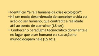 •Identificar “a raiz humana da crise ecológica”:
•Há um modo desordenado de conceber a vida e a
ação do ser humano, que contradiz a realidade
até ao ponto de a arruinar (LS 101).
• Conhecer o paradigma tecnocrático dominante e
no lugar que o ser humano e a sua ação no
mundo ocupam nele (LS 101)
 