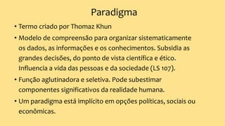 Paradigma
• Termo criado por Thomaz Khun
• Modelo de compreensão para organizar sistematicamente
os dados, as informações e os conhecimentos. Subsidia as
grandes decisões, do ponto de vista científica e ético.
Influencia a vida das pessoas e da sociedade (LS 107).
• Função aglutinadora e seletiva. Pode subestimar
componentes significativos da realidade humana.
• Um paradigma está implícito em opções políticas, sociais ou
econômicas.
 