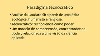 Paradigma tecnocrático
•Análise da Laudato Si: a partir de uma ótica
ecológica, humanista e religiosa.
•Tecnocrático: tecnociência como poder.
•Um modelo de compreensão, concentrador de
poder, relacionada a uma visão da ciência
aplicada.
 