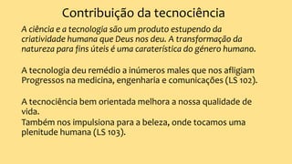 Contribuição da tecnociência
A ciência e a tecnologia são um produto estupendo da
criatividade humana que Deus nos deu. A transformação da
natureza para fins úteis é uma caraterística do género humano.
A tecnologia deu remédio a inúmeros males que nos afligiam
Progressos na medicina, engenharia e comunicações (LS 102).
A tecnociência bem orientada melhora a nossa qualidade de
vida.
Também nos impulsiona para a beleza, onde tocamos uma
plenitude humana (LS 103).
 