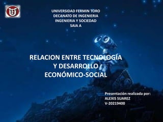 UNIVERSIDAD FERMIN TORO
      DECANATO DE INGENIERIA
       INGENIERIA Y SOCIEDAD
              SAIA A




RELACION ENTRE TECNOLOGÍA
       Y DESARROLLO
    ECONÓMICO-SOCIAL

                               Presentación realizada por:
                               ALEXIS SUAREZ
                               V-20219400
 