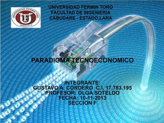 UNIVERSIDAD FERMIN TORO
FACULTAD DE INGENIERIA
CABUDARE - ESTADO.LARA

PARADIGMA TECNOECONOMICO

INTEGRANTE:
GUSTAVO A. CORDERO C.I. 17.783.195
PROFESOR: OLGA SOTELDO
FECHA: 10-11-2013
SECCION F

 