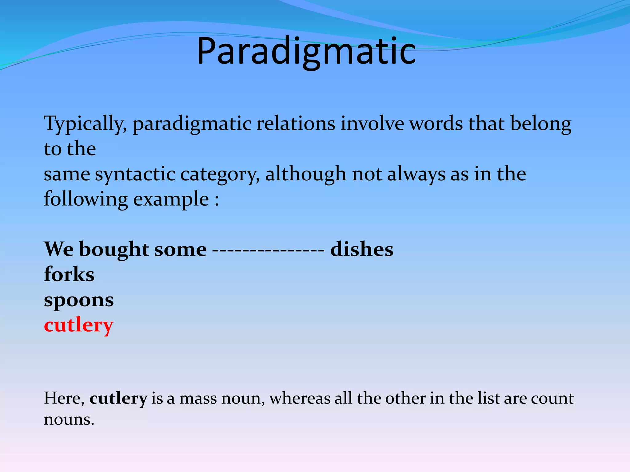 Paradigmatic
Typically, paradigmatic relations involve words that belong
to the
same syntactic category, although not always as in the
following example :
We bought some --------------- dishes
forks
spoons
cutlery
Here, cutlery is a mass noun, whereas all the other in the list are count
nouns.
 