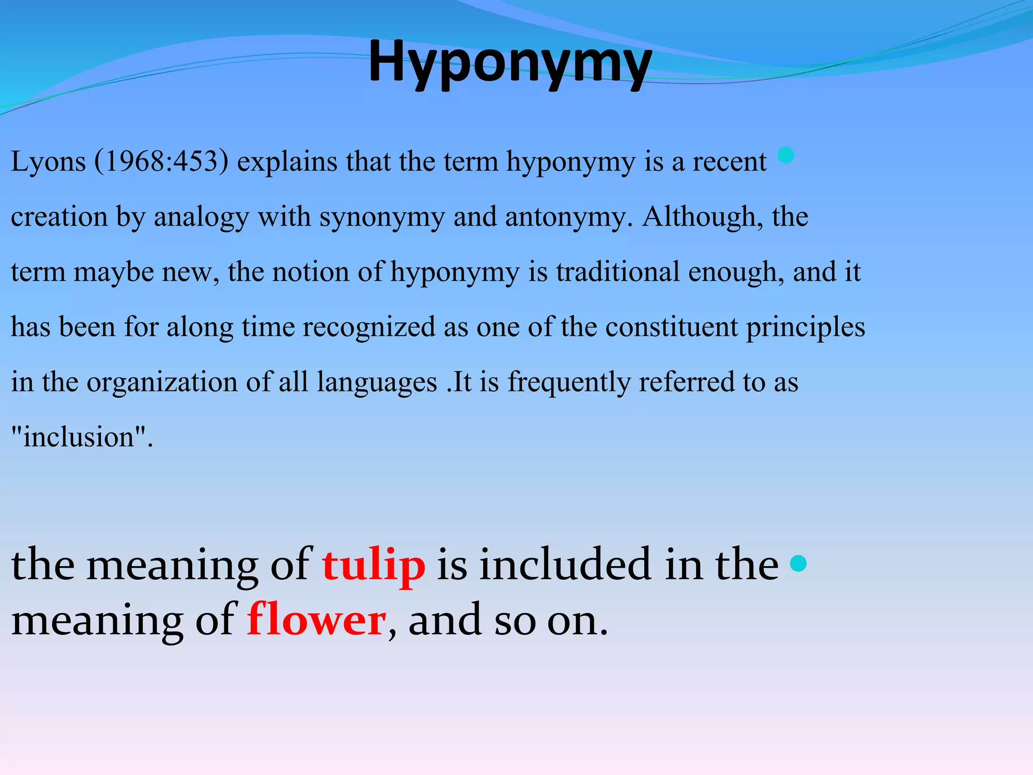 Hyponymy
Lyons (1968:453) explains that the term hyponymy is a recent
creation by analogy with synonymy and antonymy. Although, the
term maybe new, the notion of hyponymy is traditional enough, and it
has been for along time recognized as one of the constituent principles
in the organization of all languages .It is frequently referred to as
"inclusion".
the meaning of tulip is included in the
meaning of flower, and so on.
 