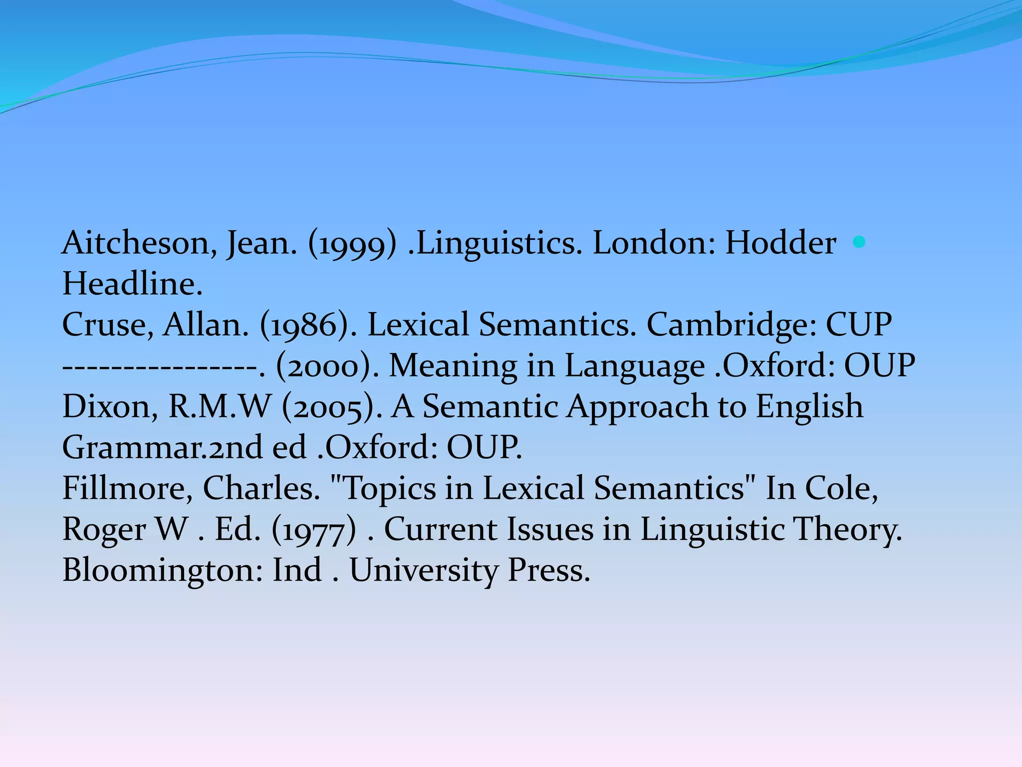 Aitcheson, Jean. (1999) .Linguistics. London: Hodder
Headline.
Cruse, Allan. (1986). Lexical Semantics. Cambridge: CUP
----------------. (2000). Meaning in Language .Oxford: OUP
Dixon, R.M.W (2005). A Semantic Approach to English
Grammar.2nd ed .Oxford: OUP.
Fillmore, Charles. "Topics in Lexical Semantics" In Cole,
Roger W . Ed. (1977) . Current Issues in Linguistic Theory.
Bloomington: Ind . University Press.
 