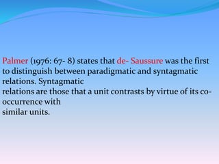 Palmer (1976: 67- 8) states that de- Saussure was the first
to distinguish between paradigmatic and syntagmatic
relations. Syntagmatic
relations are those that a unit contrasts by virtue of its co-
occurrence with
similar units.
 