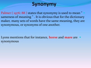 Synonymy
Palmer ( 1976: 88 ) states that synonymy is used to mean "
sameness of meaning " . It is obvious that for the dictionary
many sets of words have the same meaning, they aremaker,
synonymous, or synonyms of one another.
Lyons mentions that for instance, horse and mare are
synonymous
 