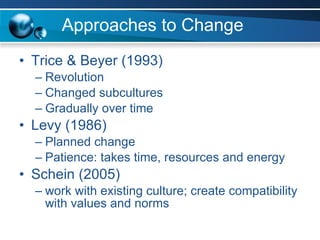 Approaches to Change Trice & Beyer (1993) Revolution Changed subcultures Gradually over time  Levy (1986) Planned change Patience: takes time, resources and energy Schein (2005) work with existing culture; create compatibility with values and norms 
