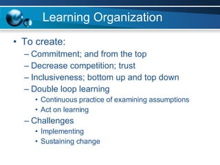 Learning Organization To create: Commitment; and from the top Decrease competition; trust Inclusiveness; bottom up and top down Double loop learning Continuous practice of examining assumptions Act on learning Challenges  Implementing Sustaining change 