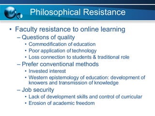 Philosophical Resistance Faculty resistance to online learning Questions of quality Commodification of education Poor application of technology Loss connection to students & traditional role Prefer conventional methods Invested interest Western epistemology of education: development of knowers and transmission of knowledge Job security Lack of development skills and control of curricular Erosion of academic freedom 