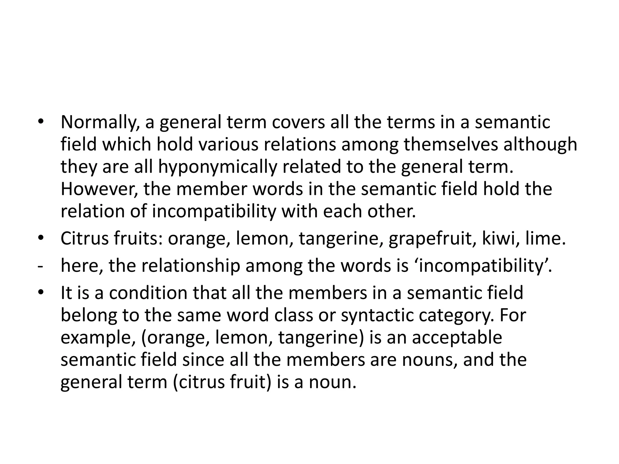 • Normally, a general term covers all the terms in a semantic
  field which hold various relations among themselves although
  they are all hyponymically related to the general term.
  However, the member words in the semantic field hold the
  relation of incompatibility with each other.
• Citrus fruits: orange, lemon, tangerine, grapefruit, kiwi, lime.
- here, the relationship among the words is ‘incompatibility’.
• It is a condition that all the members in a semantic field
  belong to the same word class or syntactic category. For
  example, (orange, lemon, tangerine) is an acceptable
  semantic field since all the members are nouns, and the
  general term (citrus fruit) is a noun.
 