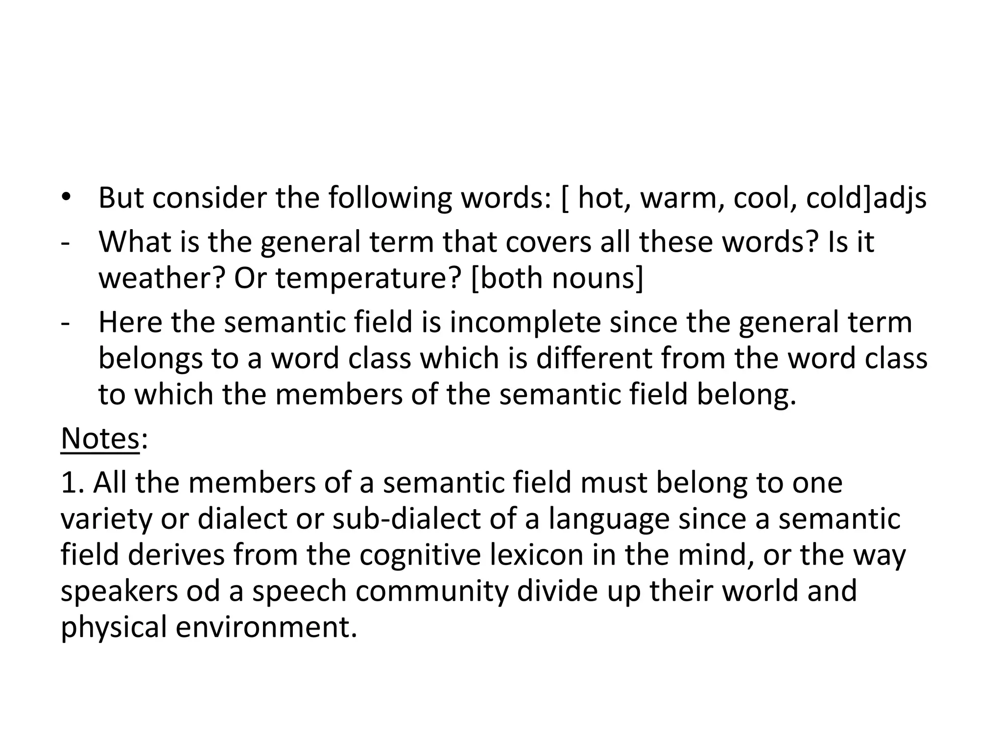 • But consider the following words: [ hot, warm, cool, cold]adjs
- What is the general term that covers all these words? Is it
   weather? Or temperature? [both nouns]
- Here the semantic field is incomplete since the general term
   belongs to a word class which is different from the word class
   to which the members of the semantic field belong.
Notes:
1. All the members of a semantic field must belong to one
variety or dialect or sub-dialect of a language since a semantic
field derives from the cognitive lexicon in the mind, or the way
speakers od a speech community divide up their world and
physical environment.
 
