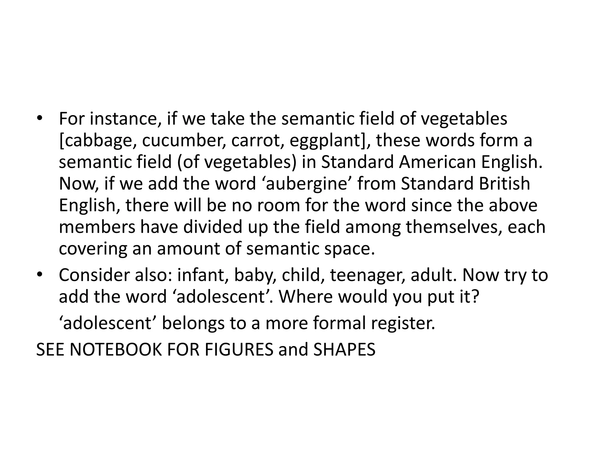 • For instance, if we take the semantic field of vegetables
  [cabbage, cucumber, carrot, eggplant], these words form a
  semantic field (of vegetables) in Standard American English.
  Now, if we add the word ‘aubergine’ from Standard British
  English, there will be no room for the word since the above
  members have divided up the field among themselves, each
  covering an amount of semantic space.
• Consider also: infant, baby, child, teenager, adult. Now try to
  add the word ‘adolescent’. Where would you put it?
  ‘adolescent’ belongs to a more formal register.
SEE NOTEBOOK FOR FIGURES and SHAPES
 