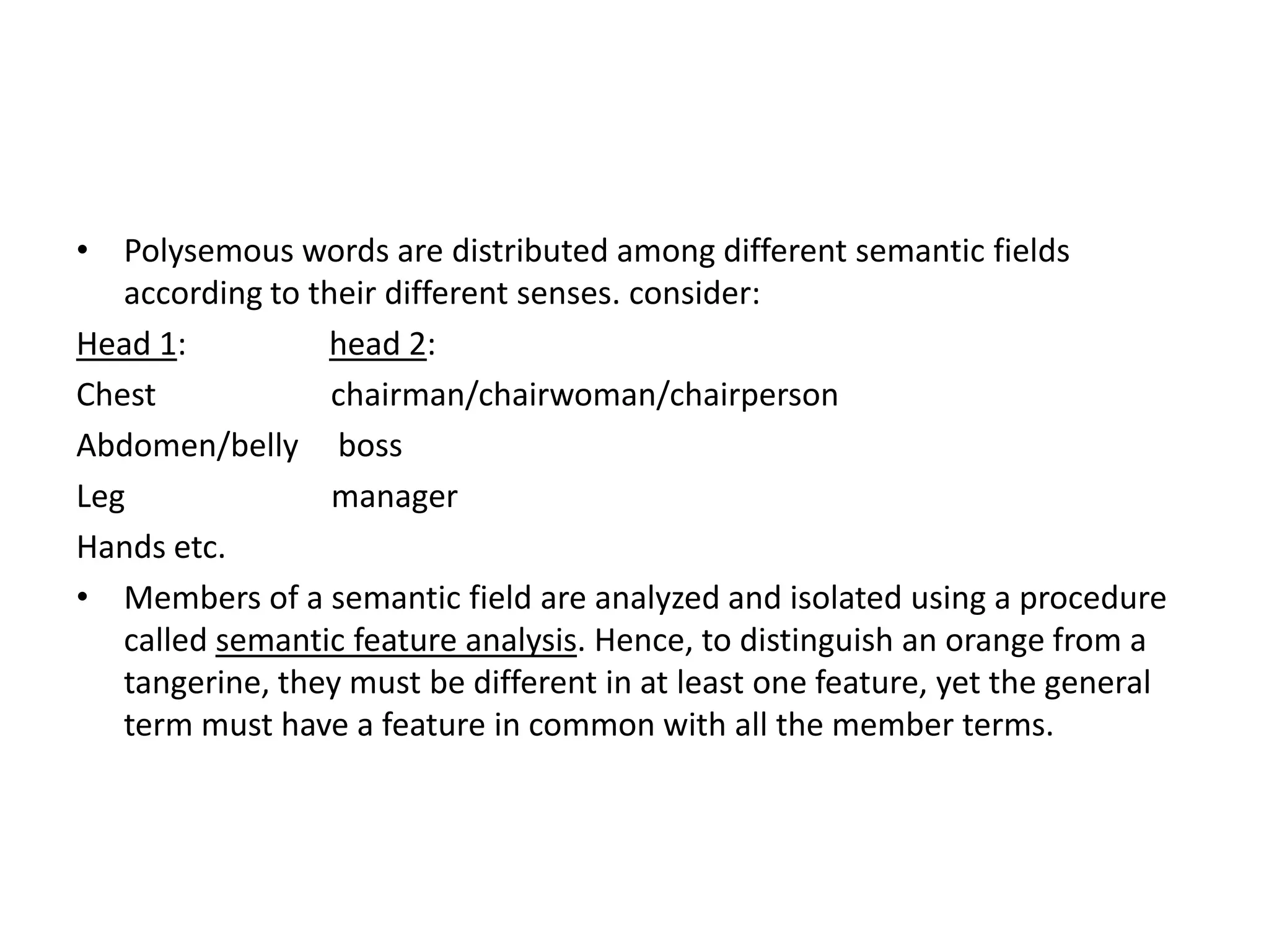 • Polysemous words are distributed among different semantic fields
   according to their different senses. consider:
Head 1:          head 2:
Chest             chairman/chairwoman/chairperson
Abdomen/belly boss
Leg               manager
Hands etc.
• Members of a semantic field are analyzed and isolated using a procedure
   called semantic feature analysis. Hence, to distinguish an orange from a
   tangerine, they must be different in at least one feature, yet the general
   term must have a feature in common with all the member terms.
 