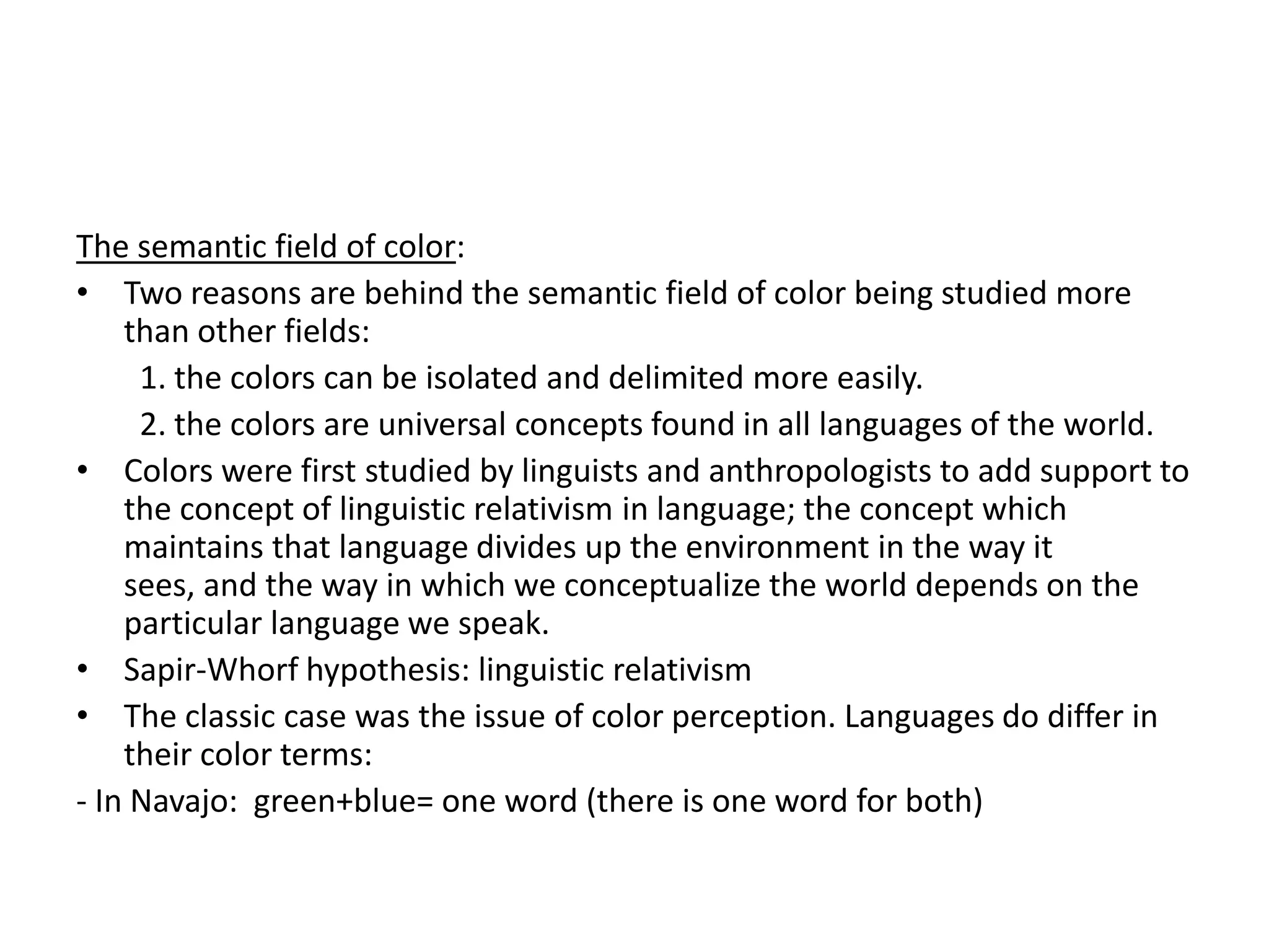 The semantic field of color:
• Two reasons are behind the semantic field of color being studied more
    than other fields:
     1. the colors can be isolated and delimited more easily.
     2. the colors are universal concepts found in all languages of the world.
• Colors were first studied by linguists and anthropologists to add support to
    the concept of linguistic relativism in language; the concept which
    maintains that language divides up the environment in the way it
    sees, and the way in which we conceptualize the world depends on the
    particular language we speak.
• Sapir-Whorf hypothesis: linguistic relativism
• The classic case was the issue of color perception. Languages do differ in
    their color terms:
- In Navajo: green+blue= one word (there is one word for both)
 