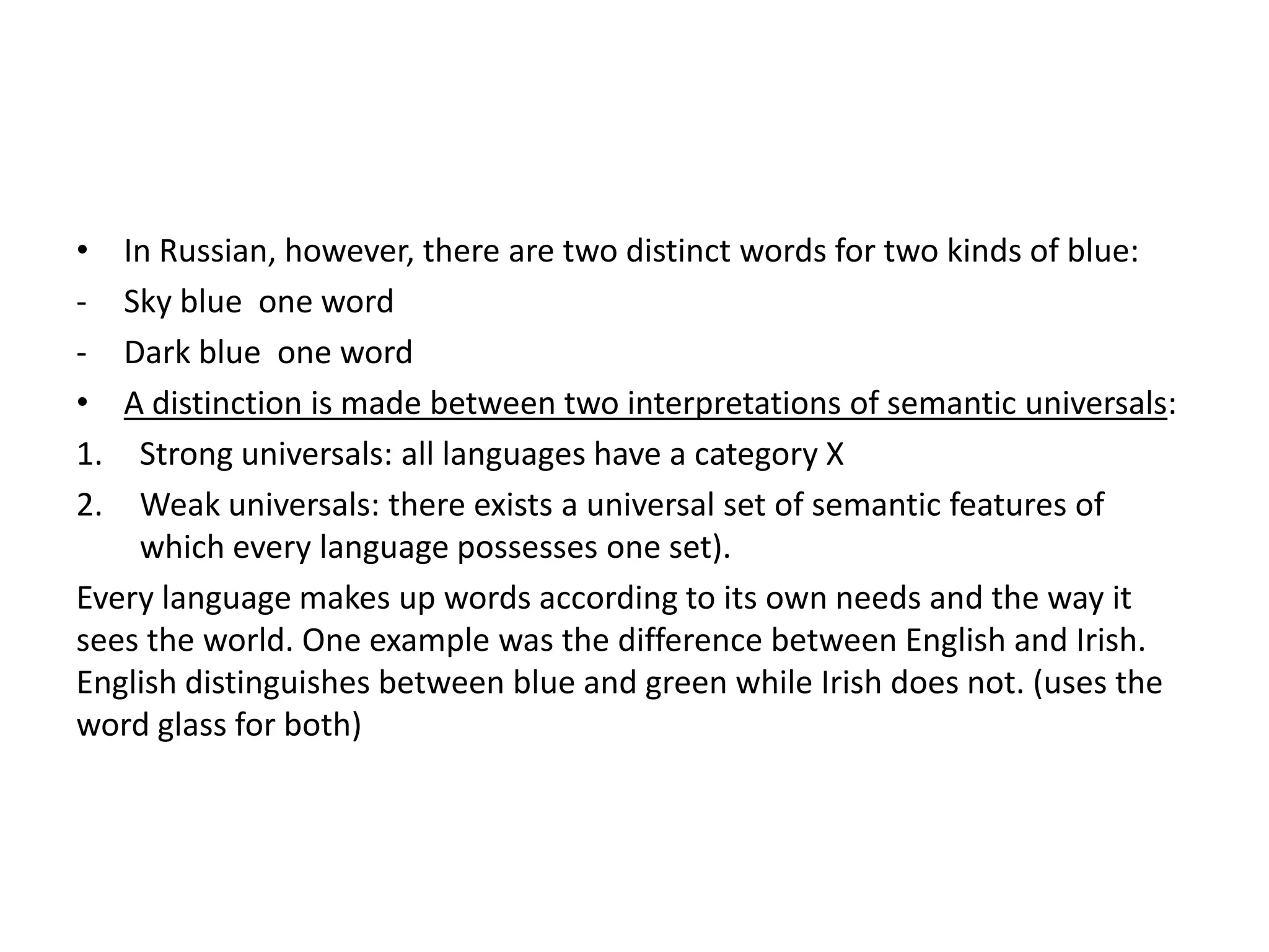 •  In Russian, however, there are two distinct words for two kinds of blue:
-  Sky blue one word
-  Dark blue one word
•  A distinction is made between two interpretations of semantic universals:
1.  Strong universals: all languages have a category X
2.  Weak universals: there exists a universal set of semantic features of
    which every language possesses one set).
Every language makes up words according to its own needs and the way it
sees the world. One example was the difference between English and Irish.
English distinguishes between blue and green while Irish does not. (uses the
word glass for both)
 