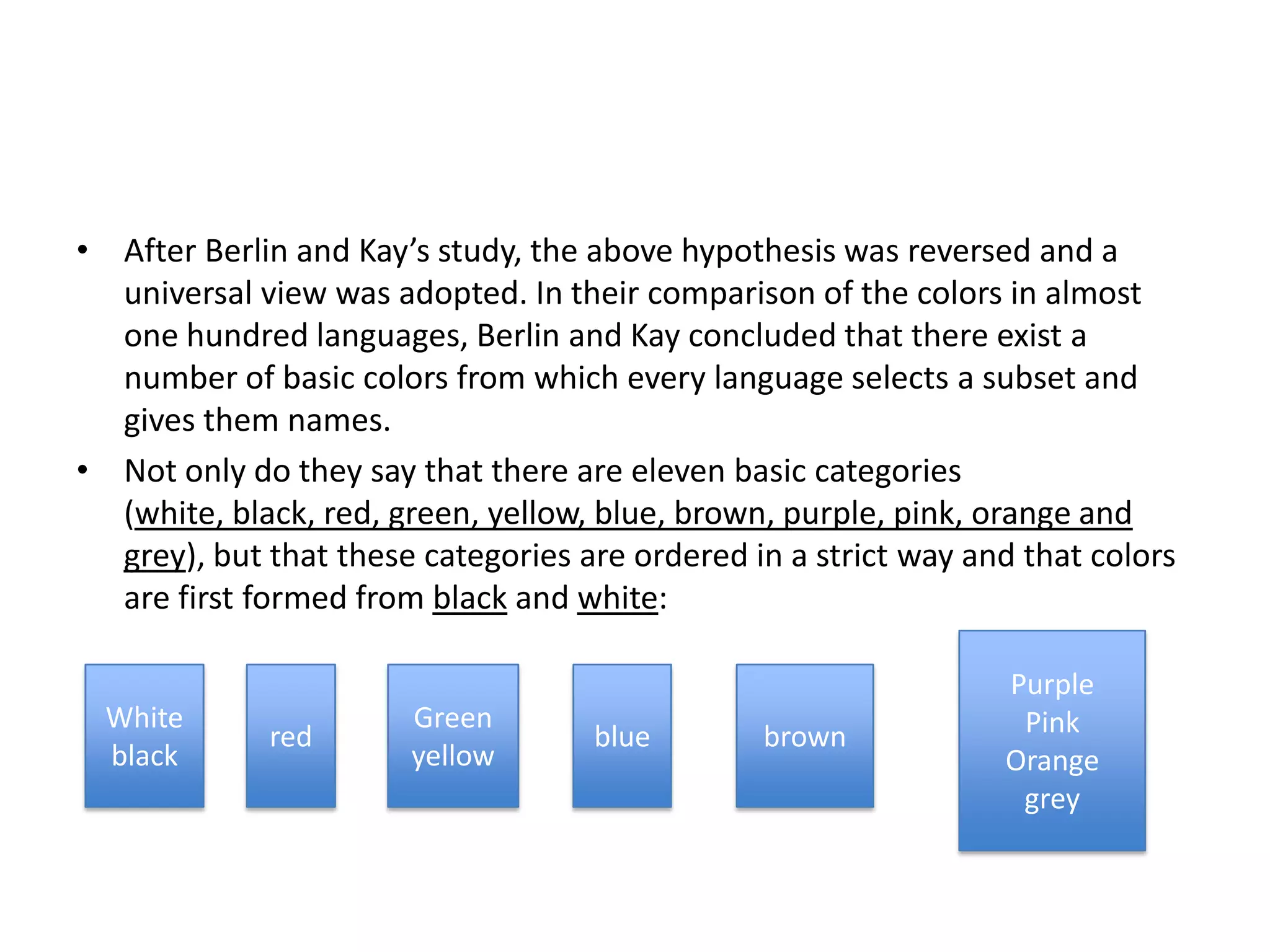 • After Berlin and Kay’s study, the above hypothesis was reversed and a
  universal view was adopted. In their comparison of the colors in almost
  one hundred languages, Berlin and Kay concluded that there exist a
  number of basic colors from which every language selects a subset and
  gives them names.
• Not only do they say that there are eleven basic categories
  (white, black, red, green, yellow, blue, brown, purple, pink, orange and
  grey), but that these categories are ordered in a strict way and that colors
  are first formed from black and white:

                                                                 Purple
  White                Green                                      Pink
             red                    blue        brown
  black                yellow                                    Orange
                                                                  grey
 