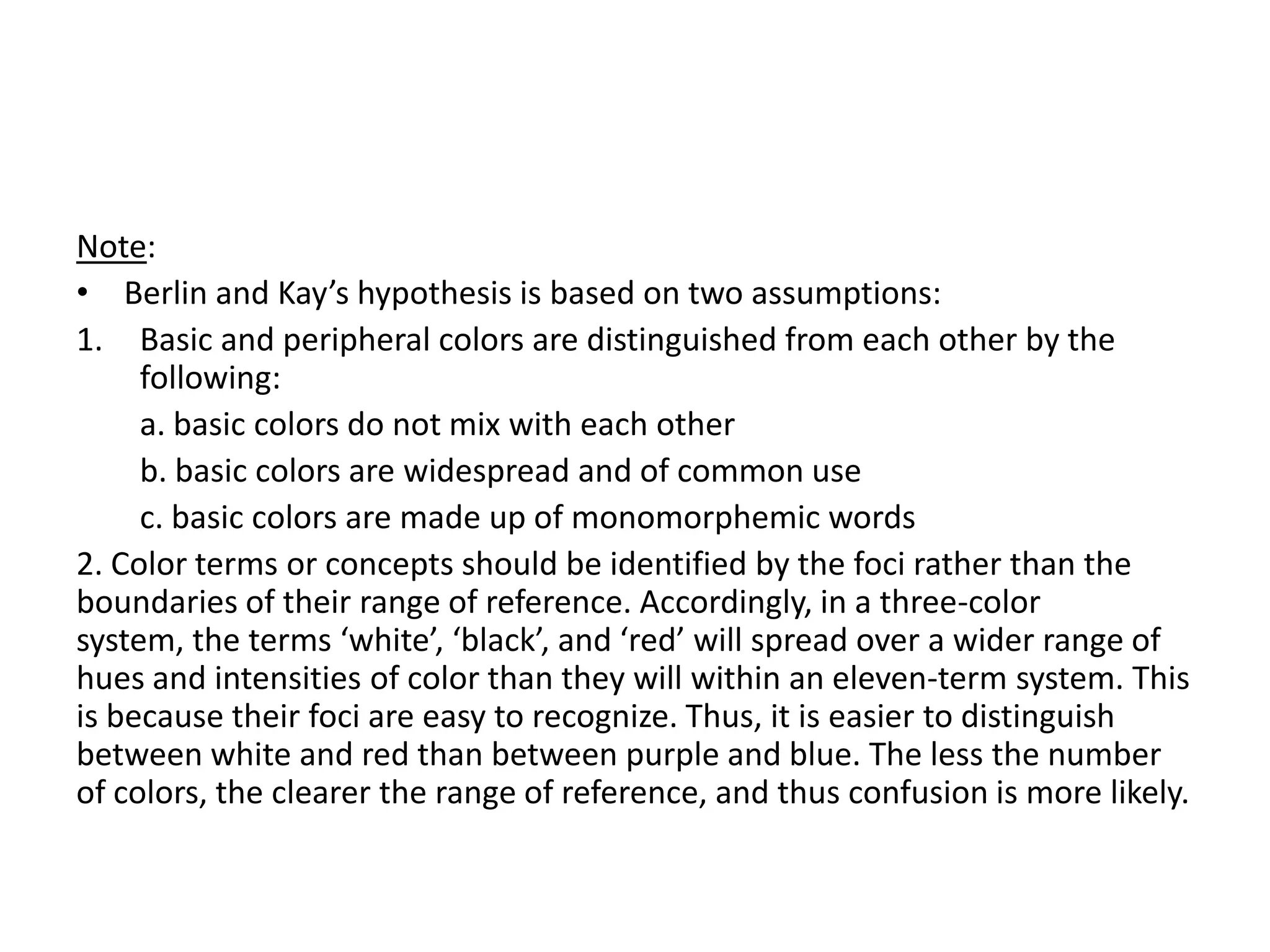 Note:
• Berlin and Kay’s hypothesis is based on two assumptions:
1. Basic and peripheral colors are distinguished from each other by the
     following:
     a. basic colors do not mix with each other
     b. basic colors are widespread and of common use
     c. basic colors are made up of monomorphemic words
2. Color terms or concepts should be identified by the foci rather than the
boundaries of their range of reference. Accordingly, in a three-color
system, the terms ‘white’, ‘black’, and ‘red’ will spread over a wider range of
hues and intensities of color than they will within an eleven-term system. This
is because their foci are easy to recognize. Thus, it is easier to distinguish
between white and red than between purple and blue. The less the number
of colors, the clearer the range of reference, and thus confusion is more likely.
 