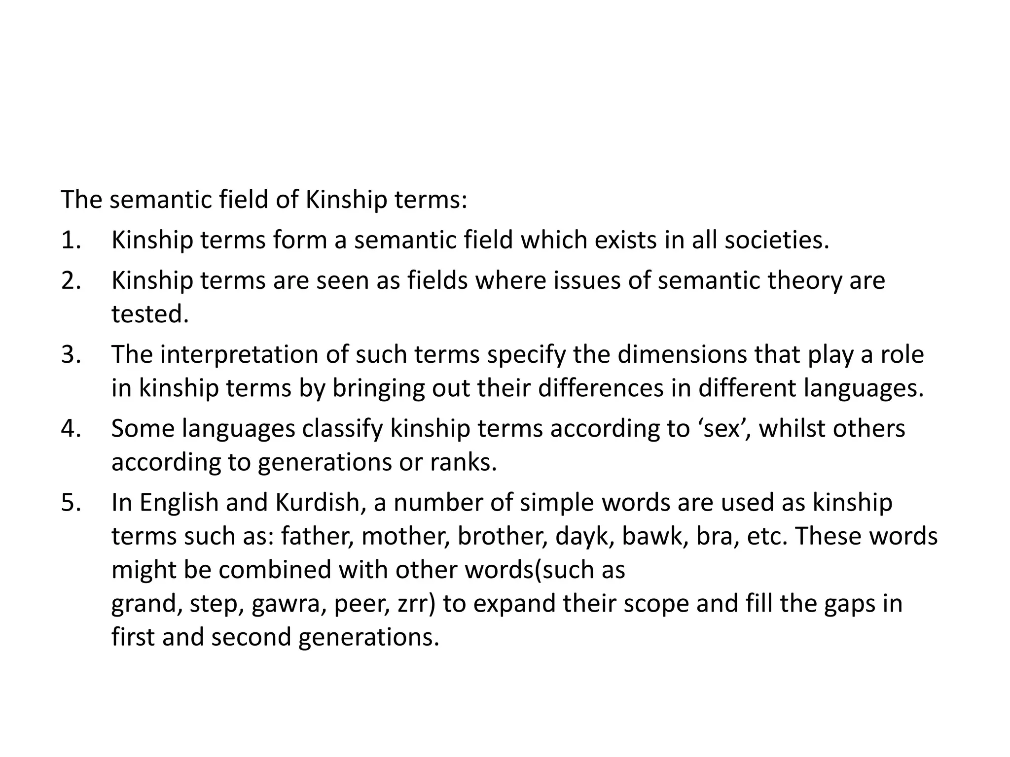 The semantic field of Kinship terms:
1. Kinship terms form a semantic field which exists in all societies.
2. Kinship terms are seen as fields where issues of semantic theory are
    tested.
3. The interpretation of such terms specify the dimensions that play a role
    in kinship terms by bringing out their differences in different languages.
4. Some languages classify kinship terms according to ‘sex’, whilst others
    according to generations or ranks.
5. In English and Kurdish, a number of simple words are used as kinship
    terms such as: father, mother, brother, dayk, bawk, bra, etc. These words
    might be combined with other words(such as
    grand, step, gawra, peer, zrr) to expand their scope and fill the gaps in
    first and second generations.
 