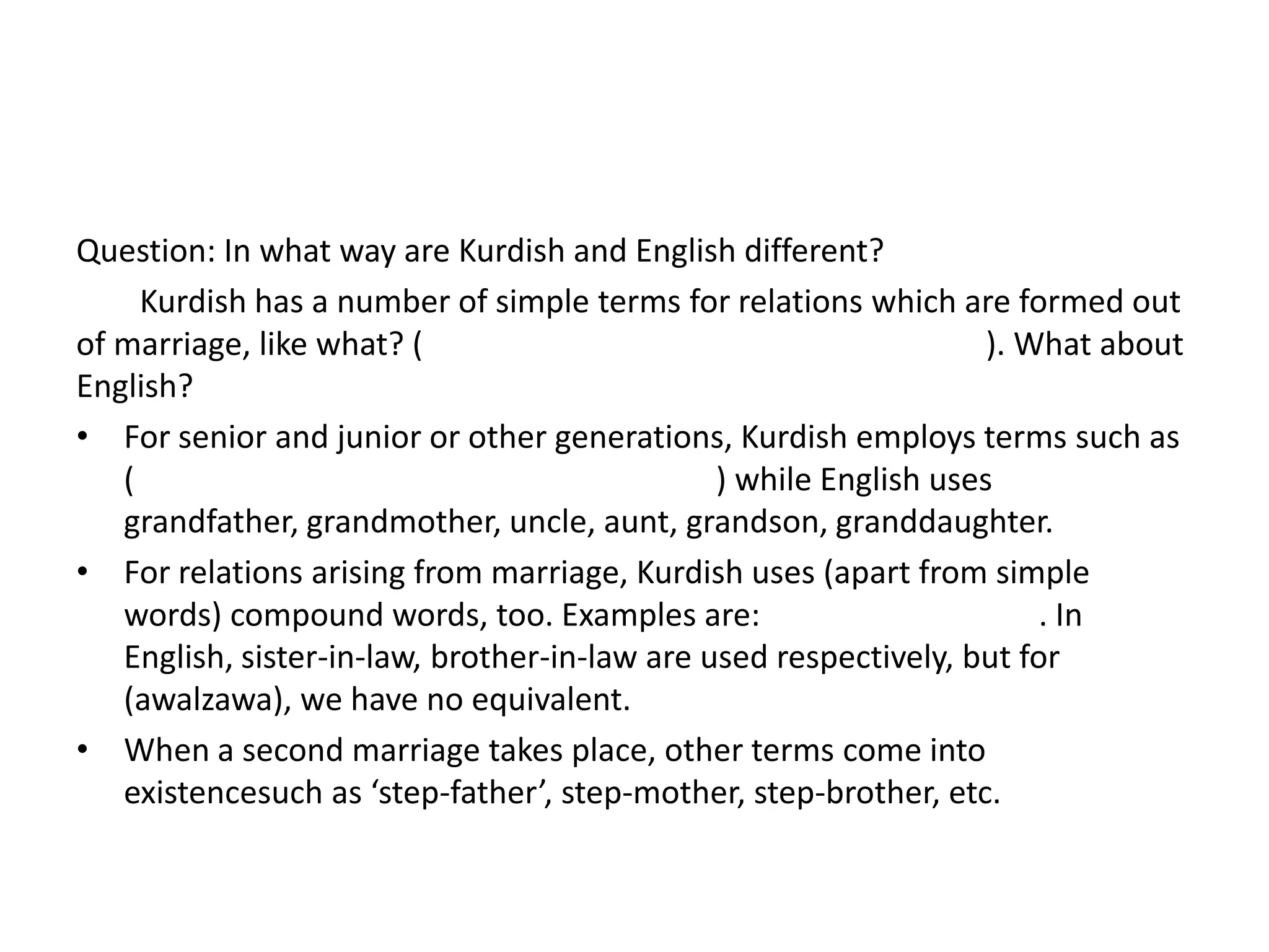 Question: In what way are Kurdish and English different?
     Kurdish has a number of simple terms for relations which are formed out
of marriage, like what? (                                          ). What about
English?
• For senior and junior or other generations, Kurdish employs terms such as
   (                                           ) while English uses
   grandfather, grandmother, uncle, aunt, grandson, granddaughter.
• For relations arising from marriage, Kurdish uses (apart from simple
   words) compound words, too. Examples are:                           . In
   English, sister-in-law, brother-in-law are used respectively, but for
   (awalzawa), we have no equivalent.
• When a second marriage takes place, other terms come into
   existencesuch as ‘step-father’, step-mother, step-brother, etc.
 